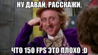 Ну давай, расскажи, что 150 fps это плохо :D