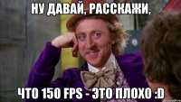 Ну давай, расскажи, что 150 fps - это плохо :D