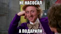 Не насосал А подарили