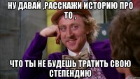 ну давай ,расскажи историю про то , что ты не будешь тратить свою степендию