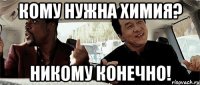 кому нужна химия? никому конечно!