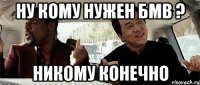 Ну кому нужен БМВ ? Никому конечно