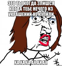 Это ты когда злишся когда тебе нечего из украшений не купили ха ха ха ах ах ах