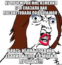 Ну почему он мне изменил !? Я сказала как посоветовала подруга моя : БРАСЬ ИЁ ОНА УЛАДИНА ЕБАНИЯ И БУТЬ СА МНАЙ Я ЛУЧША ИЁ!!!