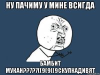 ну пачиму у мине всигда бамбит мукан??7?7((9(9((9скупкадивят