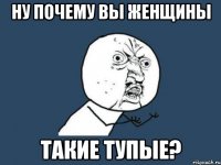 ну почему вы женщины такие тупые?