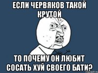 если червяков такой крутой то почему он любит сосать хуй своего бати?