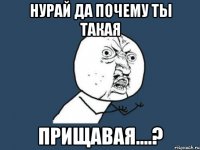 нурай да почему ты такая прищавая....?