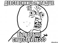 девственницы младше 16 вы вообще существуете???