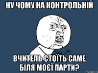 ну чому на контрольній вчитель стоїть саме біля моєї парти?