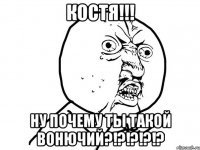 костя!!! ну почему ты такой вонючий?!?!?!?!?