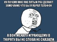 ну почему мне уже пятый раз делают замечание что бы я убрал телефон а вон мехалу играющему в тюрягу вы не слова не сказали