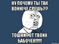 ну почему ты так вонюче срешь?? тошнит от твоих бабочек!!!