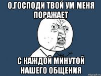 о,господи твой ум меня поражает с каждой минутой нашего общения