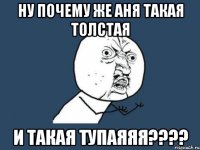 ну почему же аня такая толстая и такая тупаяяя???