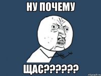 ну почему щас???