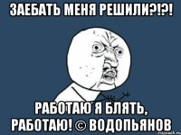 заебать меня решили?!?! работаю я блять, работаю! © водопьянов