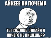 айкеее ну почему ты сидишь онлайн и ничего не пишешь??