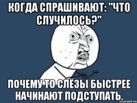 когда спрашивают: "что случилось?" почему то слёзы быстрее начинают подступать.