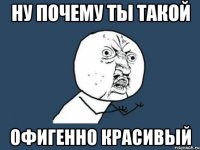 ну почему ты такой офигенно красивый