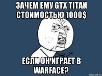 зачем ему gtx titan стоимостью 1000$ если он играет в warface?