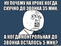 ну почему на уроке когда скучно до звонка 35 мин, а когда контрольная до звонка осталось 5 мин?