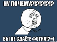 ну почему?!?!?!?!? вы не сдаёте фотки!?=(