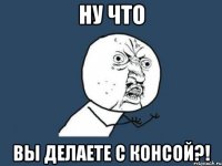 ну что вы делаете с консой?!