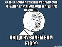 ну ты и футбол гоняеш. сколько уже играеш. а на футбол ходеш а где так научился люди ну зачем вам ето??