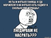 ну ты и футбол гоняеш. а где научился? а на футбол хоть ходил? а сколько уже играешь? люди, вам не насрать???