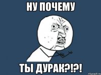 ну почему ты дурак?!?!