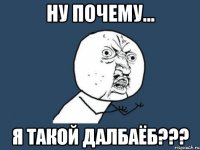 ну почему... я такой далбаёб???