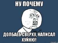 ну почему долбаеб сверху, написал хуйню!