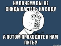 ну почему вы не скидываетесь на воду а потом приходите к нам пить?