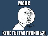 макс Хуле ты так лупишь?!