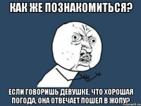 Как же познакомиться? Если говоришь девушке, что хорошая погода, она отвечает пошел в жопу?