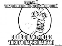 Ты такой добрый,милый,красивый,хороший Вот бы найти себе такого парня как ты