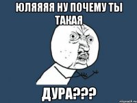 юляяяя ну почему ты такая дура???