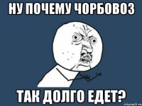 ну почему чорбовоз так долго едет?