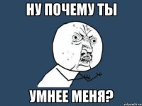 ну почему ты умнее меня?