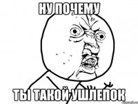 ну почему ты такой ушлепок