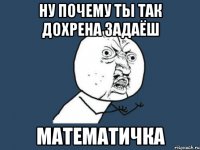 ну почему ты так дохрена задаёш математичка