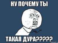 НУ ПОЧЕМУ ТЫ ТАКАЯ ДУРА?????