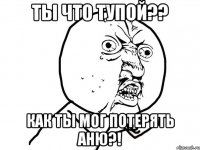 ты что тупой?? как ты мог потерять Аню?!