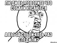 люди вы говорите что собаки кусаются а вы за собой хоть раз следили?