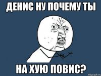 ДЕНИС ну почему ты на хую повис?