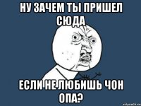 Ну зачем ты пришел сюда если не любишь Чон Опа?