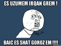 Es uzumem irqan grem ! Baic es shat GOROZ EM !!!!