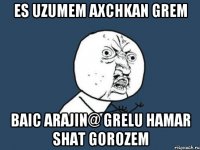 Es uzumem axchkan grem baic arajin@ grelu hamar shat gorozem