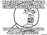 мы сидим с тобой щас в скайпе и разговариваем. так какого хера ты строчишь мне вопросы на аск?